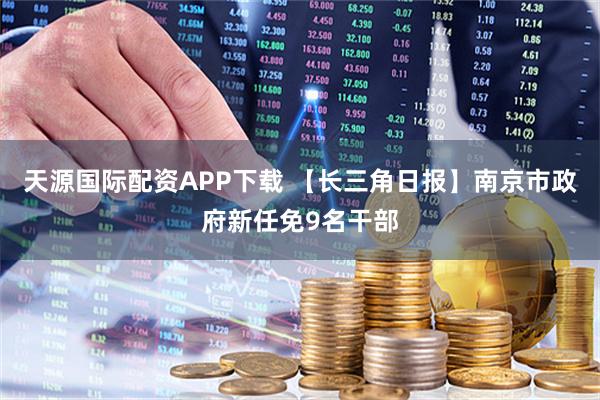 天源国际配资APP下载 【长三角日报】南京市政府新任免9名干部