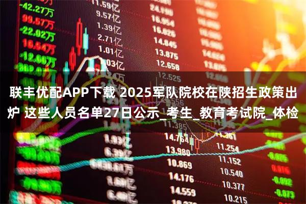 联丰优配APP下载 2025军队院校在陕招生政策出炉 这些人员名单27日公示_考生_教育考试院_体检