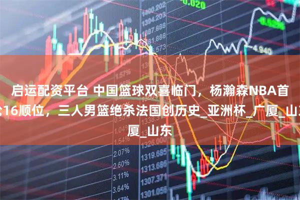 启运配资平台 中国篮球双喜临门，杨瀚森NBA首轮16顺位，三人男篮绝杀法国创历史_亚洲杯_广厦_山东