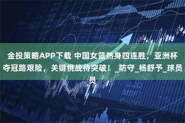 金投策略APP下载 中国女篮热身四连胜,亚洲杯夺冠路艰险,关键挑战待突破!_防守_杨舒予_球员