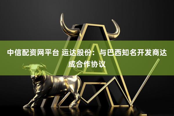 中信配资网平台 运达股份：与巴西知名开发商达成合作协议
