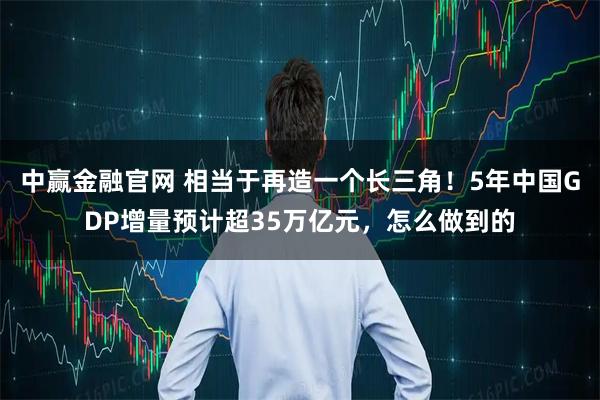 中赢金融官网 相当于再造一个长三角！5年中国GDP增量预计超35万亿元，怎么做到的