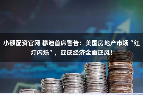 小额配资官网 穆迪首席警告：美国房地产市场“红灯闪烁”，或成经济全面逆风！