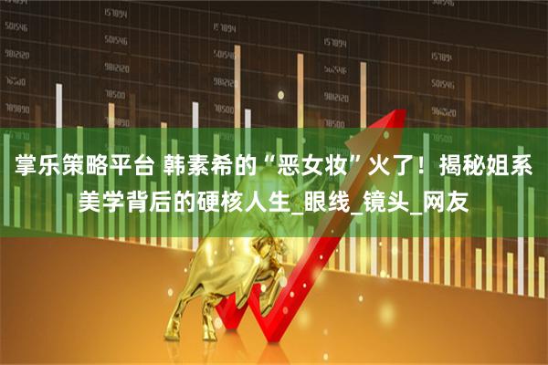 掌乐策略平台 韩素希的“恶女妆”火了！揭秘姐系美学背后的硬核人生_眼线_镜头_网友