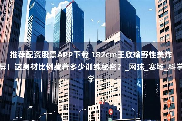 推荐配资股票APP下载 182cm王欣瑜野性美炸屏！这身材比例藏着多少训练秘密？_网球_赛场_科学