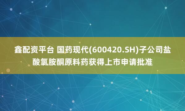 鑫配资平台 国药现代(600420.SH)子公司盐酸氯胺酮原料药获得上市申请批准