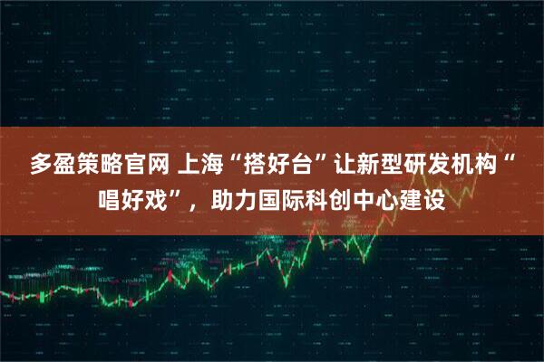 多盈策略官网 上海“搭好台”让新型研发机构“唱好戏”,助力国际科创中心建设
