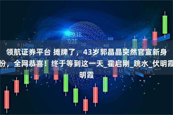 领航证券平台 摊牌了，43岁郭晶晶突然官宣新身份，全网恭喜！终于等到这一天_霍启刚_跳水_伏明霞