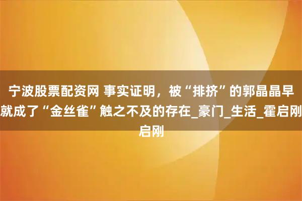 宁波股票配资网 事实证明,被“排挤”的郭晶晶早就成了“金丝雀”触之不及的存在_豪门_生活_霍启刚