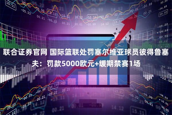 联合证券官网 国际篮联处罚塞尔维亚球员彼得鲁塞夫:罚款5000欧元+缓期禁赛1场