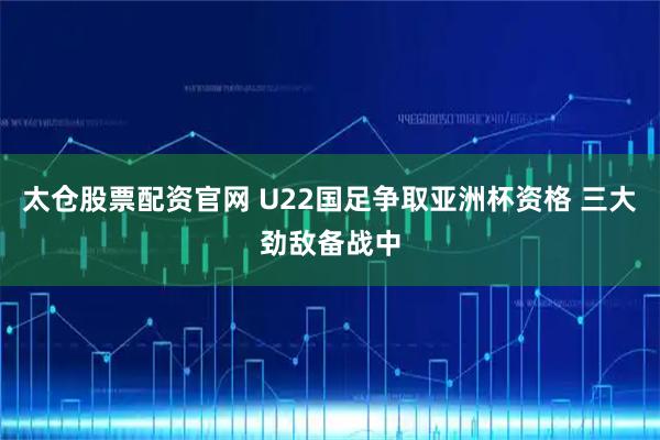 太仓股票配资官网 U22国足争取亚洲杯资格 三大劲敌备战中