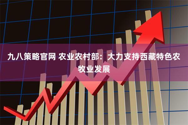 九八策略官网 农业农村部:大力支持西藏特色农牧业发展