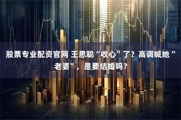 股票专业配资官网 王思聪“收心”了?高调喊她“老婆”,是要结婚吗?