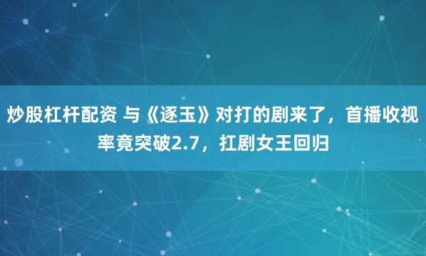 炒股杠杆配资 与《逐玉》对打的剧来了,首播收视率竟突破2.7,扛剧女王回归